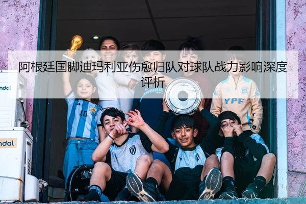 阿根廷国脚迪玛利亚伤愈归队对球队战力影响深度评析